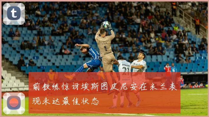 前教练惊讶埃斯图皮尼安在米兰表现未达最佳状态