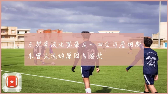东契奇谈比赛最后一回合与詹姆斯未曾交流的原因与感受