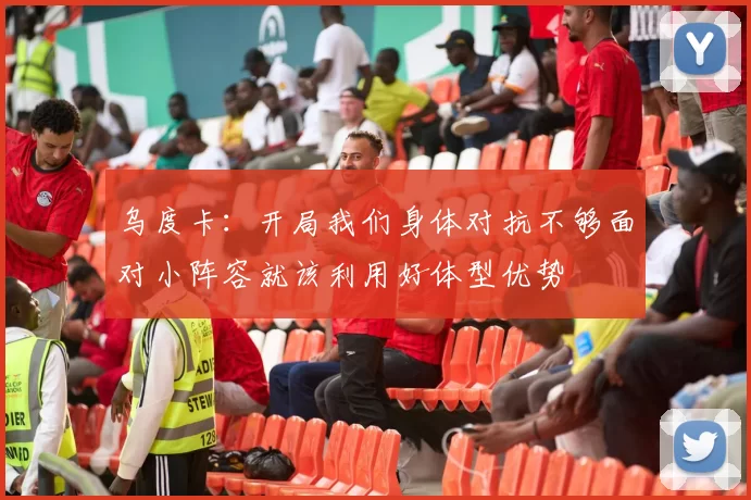 乌度卡：开局我们身体对抗不够面对小阵容就该利用好体型优势