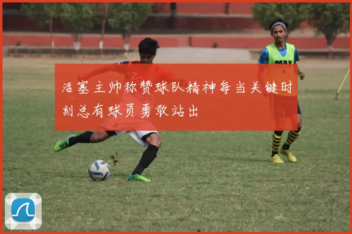 活塞主帅称赞球队精神每当关键时刻总有球员勇敢站出
