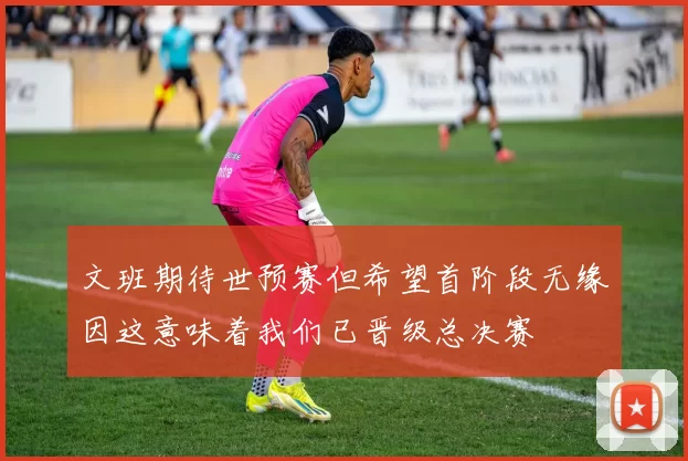 文班期待世预赛但希望首阶段无缘因这意味着我们已晋级总决赛