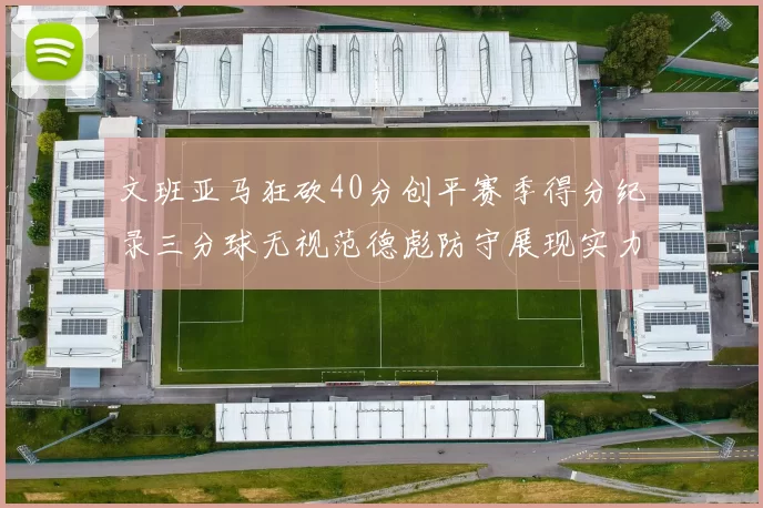 文班亚马狂砍40分创平赛季得分纪录三分球无视范德彪防守展现实力