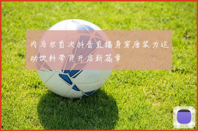 内马尔首次抖音直播身穿唐装为运动饮料带货开启新篇章