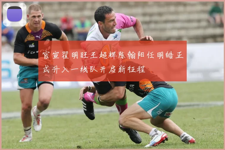 官宣翟明旺王超辉陈翰阳任明皓正式升入一线队开启新征程