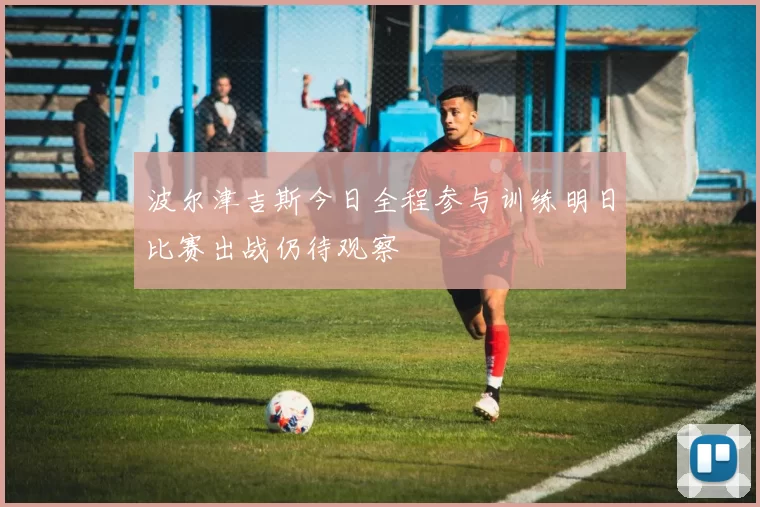 波尔津吉斯今日全程参与训练明日比赛出战仍待观察