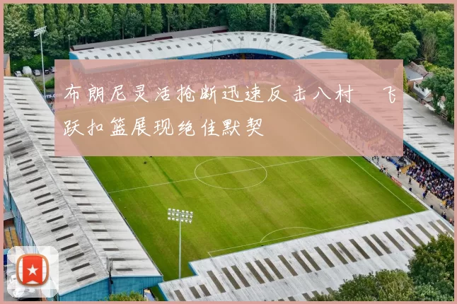 布朗尼灵活抢断迅速反击八村塁飞跃扣篮展现绝佳默契