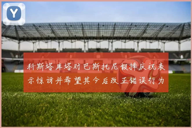 科斯塔库塔对巴斯托尼假摔庆祝表示惊讶并希望其今后改正错误行为