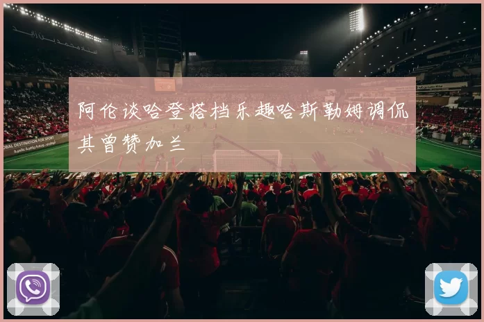 阿伦谈哈登搭档乐趣哈斯勒姆调侃其曾赞加兰