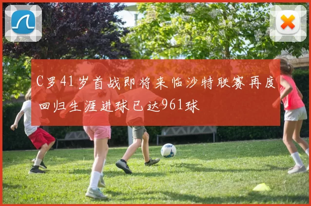 C罗41岁首战即将来临沙特联赛再度回归生涯进球已达961球