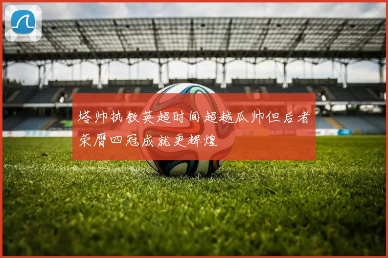 塔帅执教英超时间超越瓜帅但后者荣膺四冠成就更辉煌