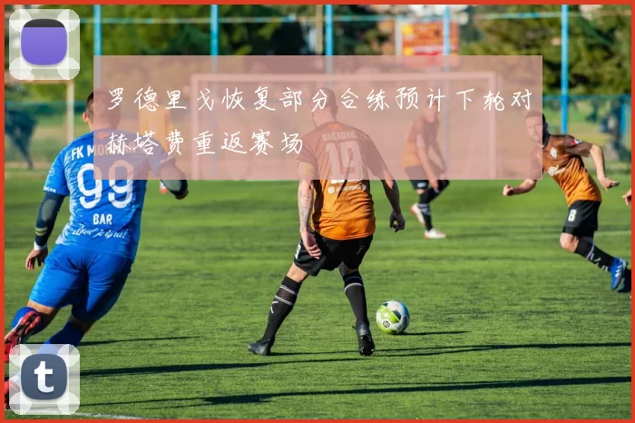 罗德里戈恢复部分合练预计下轮对赫塔费重返赛场
