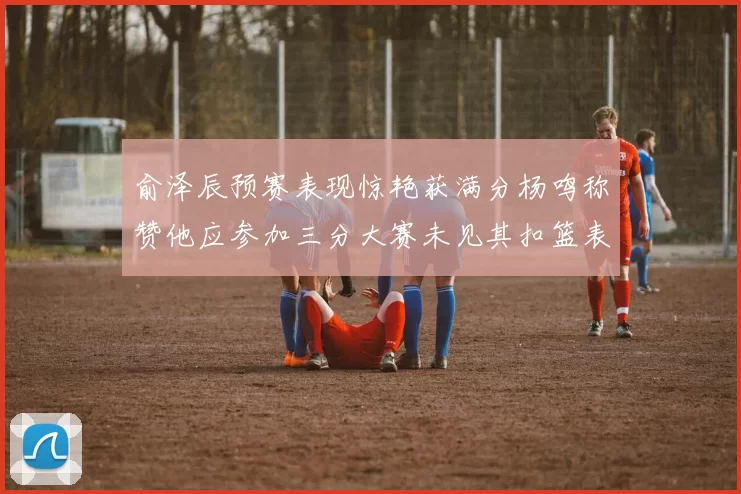 俞泽辰预赛表现惊艳获满分杨鸣称赞他应参加三分大赛未见其扣篮表现
