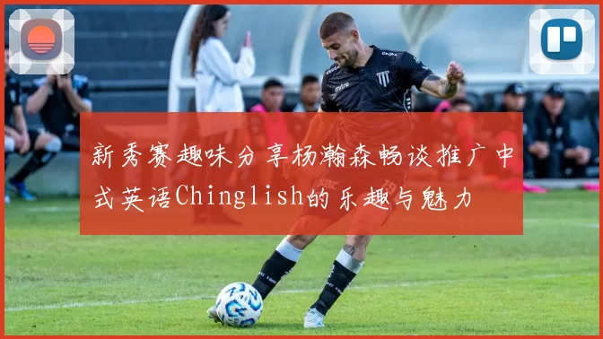 新秀赛趣味分享杨瀚森畅谈推广中式英语Chinglish的乐趣与魅力
