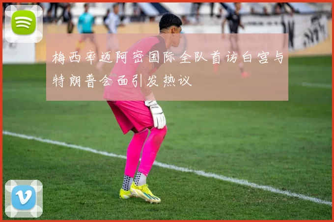梅西率迈阿密国际全队首访白宫与特朗普会面引发热议