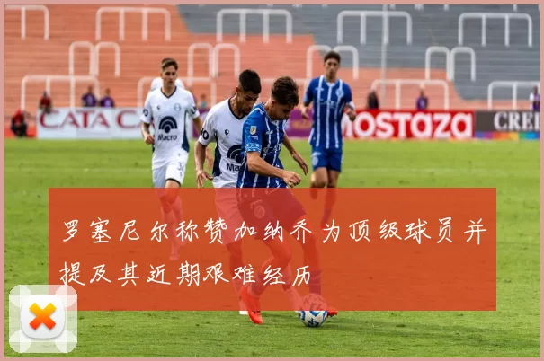 罗塞尼尔称赞加纳乔为顶级球员并提及其近期艰难经历