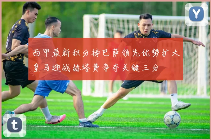 西甲最新积分榜巴萨领先优势扩大皇马迎战赫塔费争夺关键三分