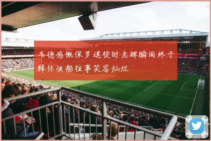 韦德感慨保罗退役时光辉瞬间终于释怀快船往事笑容灿烂