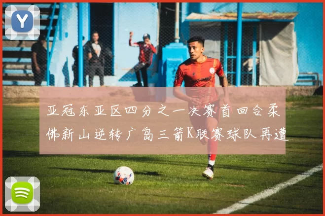 亚冠东亚区四分之一决赛首回合柔佛新山逆转广岛三箭K联赛球队再遭不胜困扰