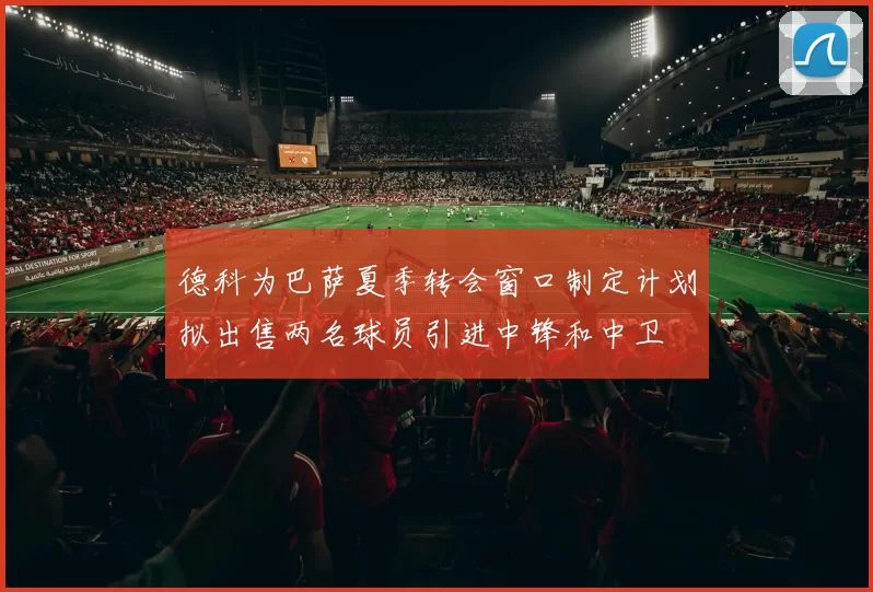 德科为巴萨夏季转会窗口制定计划拟出售两名球员引进中锋和中卫