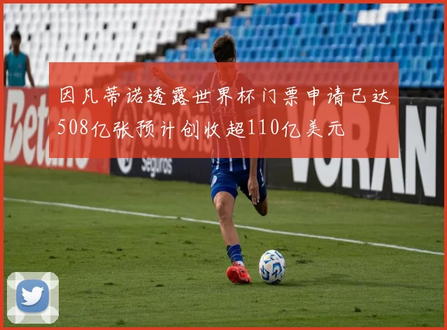 因凡蒂诺透露世界杯门票申请已达508亿张预计创收超110亿美元