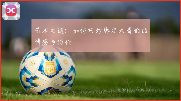 艺术之道：如何巧妙绑定大哥们的情感与信任