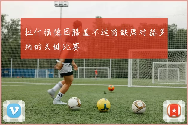 拉什福德因膝盖不适将缺席对赫罗纳的关键比赛