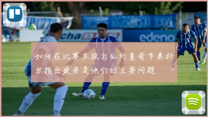 如何在比赛末段打乱约基奇节奏科尔指出疲劳是他们的主要问题